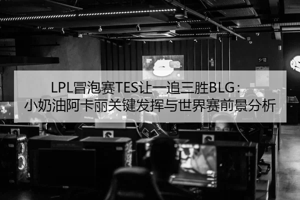 LPL冒泡赛TES让一追三胜BLG：小奶油阿卡丽关键发挥与世界赛前景分析